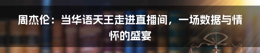 周杰伦：当华语天王走进直播间，一场数据与情怀的盛宴