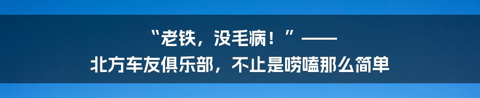“老铁,没毛病!”—— 北方车友俱乐部,不止是唠嗑那么简单