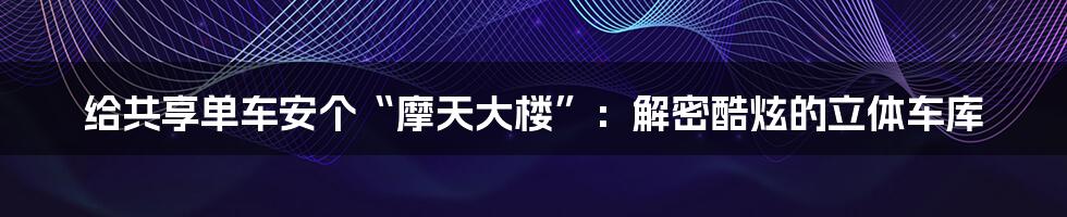 给共享单车安个“摩天大楼”：解密酷炫的立体车库