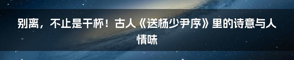 别离，不止是干杯！古人《送杨少尹序》里的诗意与人情味