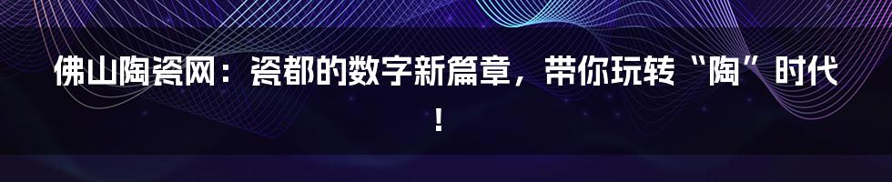 佛山陶瓷网:瓷都的数字新篇章,带你玩转“陶”时代!