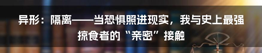 异形:隔离——当恐惧照进现实,我与史上最强掠食者的“亲密”接触