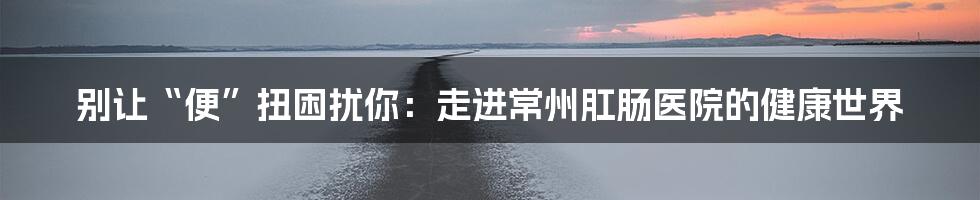 别让“便”扭困扰你：走进常州肛肠医院的健康世界