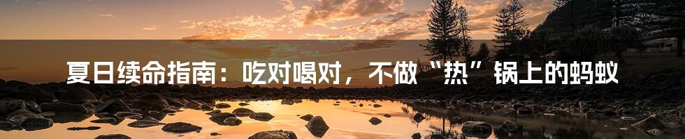 夏日续命指南：吃对喝对，不做“热”锅上的蚂蚁