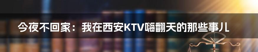 今夜不回家：我在西安KTV嗨翻天的那些事儿