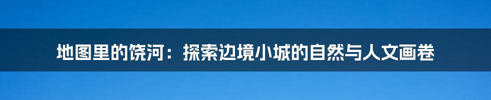 地图里的饶河：探索边境小城的自然与人文画卷