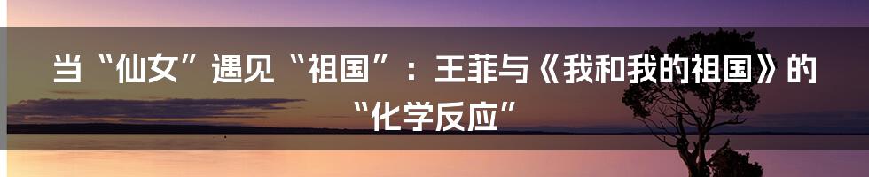 当“仙女”遇见“祖国”：王菲与《我和我的祖国》的“化学反应”