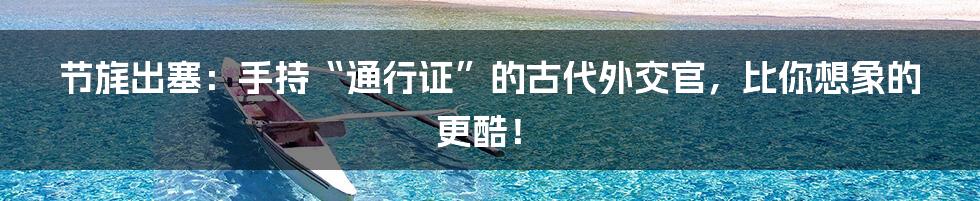 节旄出塞:手持“通行证”的古代外交官,比你想象的更酷!