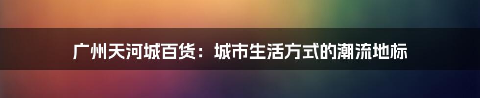 广州天河城百货：城市生活方式的潮流地标