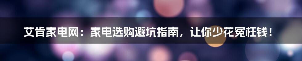 艾肯家电网:家电选购避坑指南,让你少花冤枉钱!