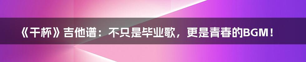 《干杯》吉他谱：不只是毕业歌，更是青春的BGM！