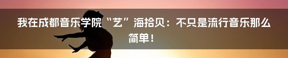 我在成都音乐学院“艺”海拾贝：不只是流行音乐那么简单！