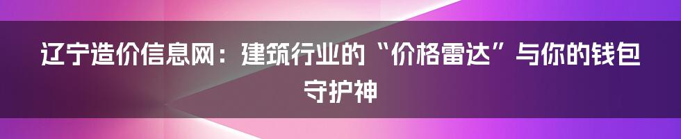 辽宁造价信息网:建筑行业的“价格雷达”与你的钱包守护神