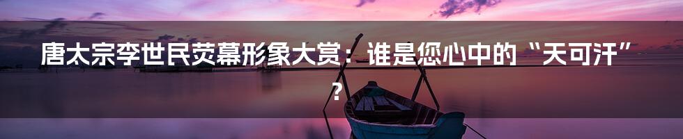 唐太宗李世民荧幕形象大赏：谁是您心中的“天可汗”？