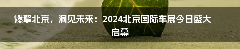 燃擎北京，洞见未来：2024北京国际车展今日盛大启幕