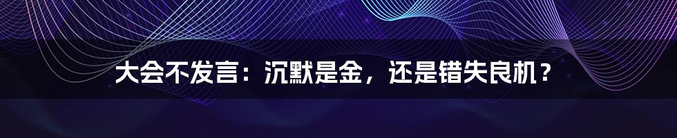 大会不发言：沉默是金，还是错失良机？