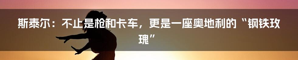 斯泰尔:不止是枪和卡车,更是一座奥地利的“钢铁玫瑰”