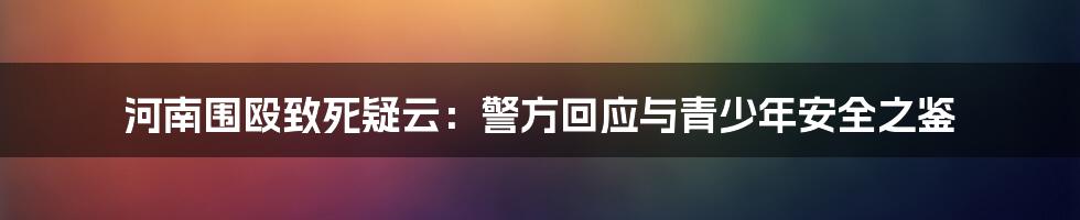 河南围殴致死疑云：警方回应与青少年安全之鉴