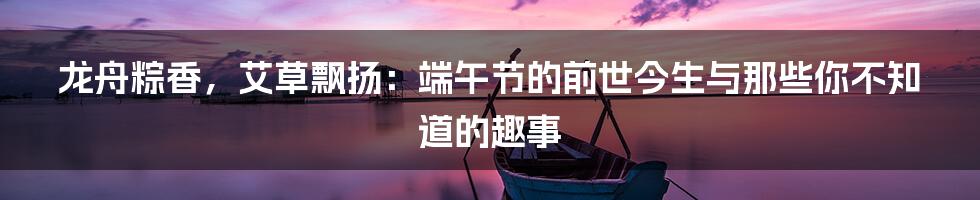 龙舟粽香，艾草飘扬：端午节的前世今生与那些你不知道的趣事