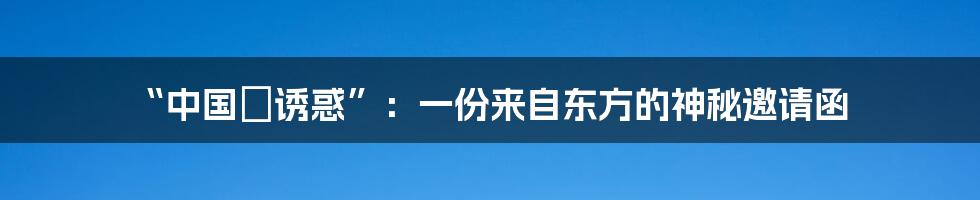 “中国の诱惑”：一份来自东方的神秘邀请函