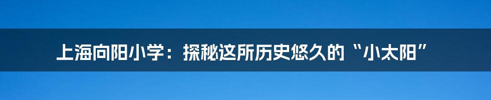 上海向阳小学：探秘这所历史悠久的“小太阳”