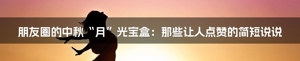 朋友圈的中秋“月”光宝盒：那些让人点赞的简短说说