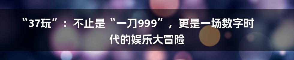 “37玩”：不止是“一刀999”，更是一场数字时代的娱乐大冒险