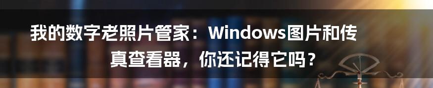 我的数字老照片管家：Windows图片和传真查看器，你还记得它吗？