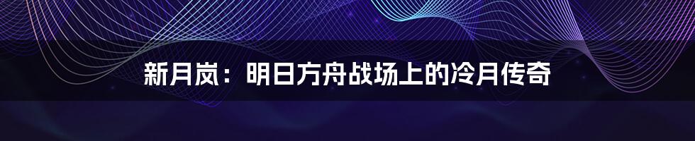 新月岚：明日方舟战场上的冷月传奇