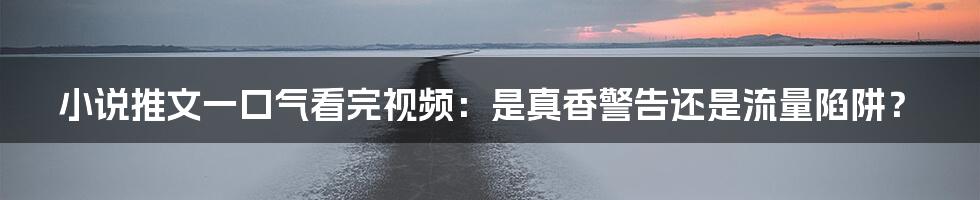小说推文一口气看完视频：是真香警告还是流量陷阱？