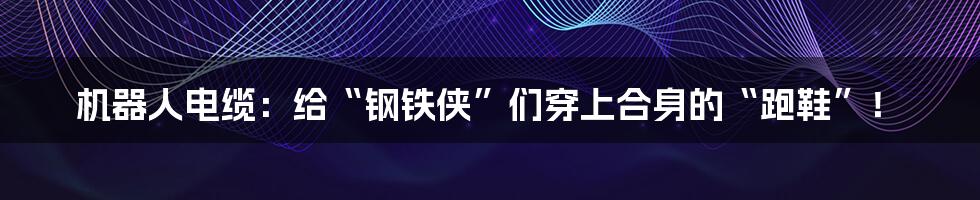 机器人电缆：给“钢铁侠”们穿上合身的“跑鞋”！