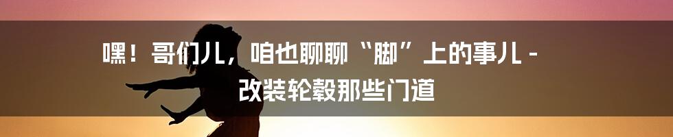 嘿！哥们儿，咱也聊聊“脚”上的事儿 - 改装轮毂那些门道