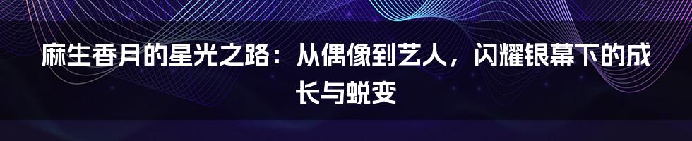 麻生香月的星光之路：从偶像到艺人，闪耀银幕下的成长与蜕变