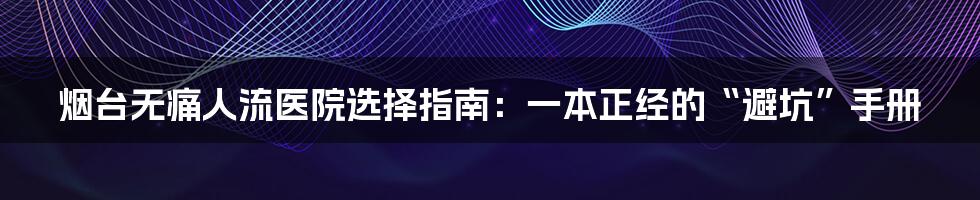 烟台无痛人流医院选择指南：一本正经的“避坑”手册