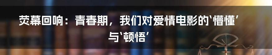 荧幕回响:青春期,我们对爱情电影的‘懵懂’与‘顿悟’