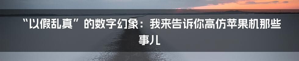 “以假乱真”的数字幻象：我来告诉你高仿苹果机那些事儿