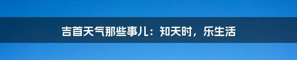 吉首天气那些事儿：知天时，乐生活