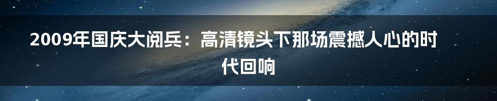 2009年国庆大阅兵：高清镜头下那场震撼人心的时代回响