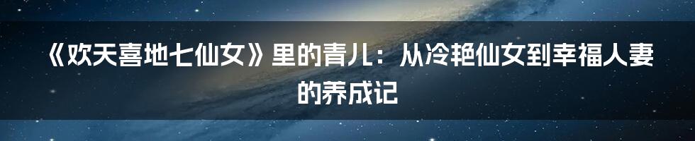 《欢天喜地七仙女》里的青儿：从冷艳仙女到幸福人妻的养成记