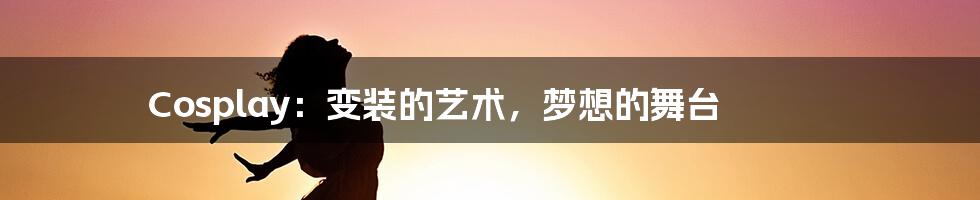 Cosplay：变装的艺术，梦想的舞台