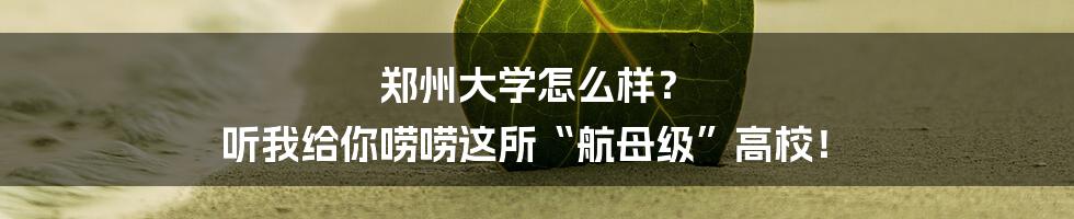 郑州大学怎么样？ 听我给你唠唠这所“航母级”高校！