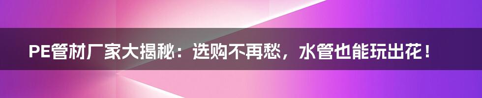 PE管材厂家大揭秘:选购不再愁,水管也能玩出花!