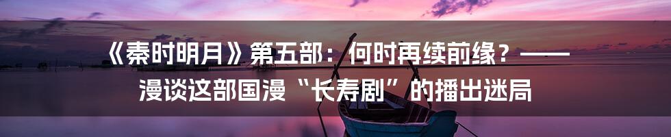 《秦时明月》第五部：何时再续前缘？—— 漫谈这部国漫“长寿剧”的播出迷局