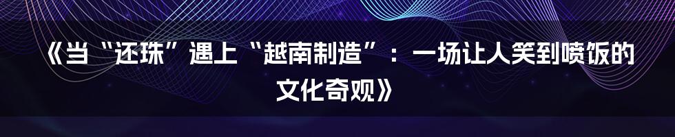 《当“还珠”遇上“越南制造”:一场让人笑到喷饭的文化奇观》