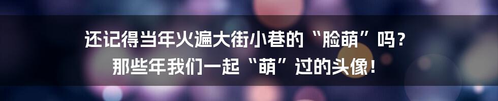 还记得当年火遍大街小巷的“脸萌”吗？ 那些年我们一起“萌”过的头像！