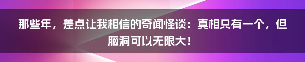 那些年，差点让我相信的奇闻怪谈：真相只有一个，但脑洞可以无限大！