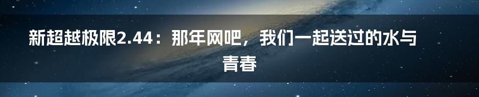 新超越极限2.44：那年网吧，我们一起送过的水与青春