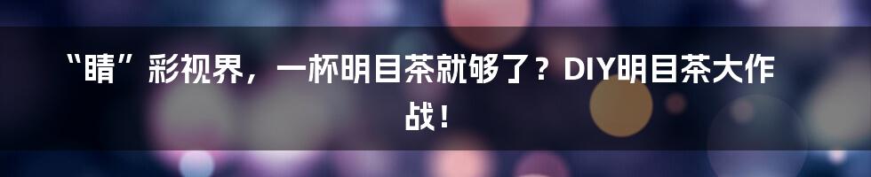 “睛”彩视界，一杯明目茶就够了？DIY明目茶大作战！
