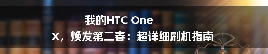 我的HTC One X，焕发第二春：超详细刷机指南