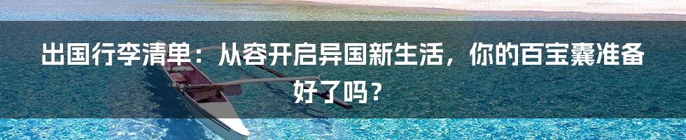 出国行李清单：从容开启异国新生活，你的百宝囊准备好了吗？